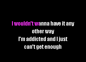 lvmuldn'twanna have it any

other way
I'm addicted and I just
can'tgetenough