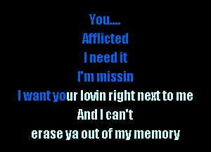 Vou....
Afflicted
I need it

I'm missin
Iwantvour Iouin right nthto me
And I can't
eraseua out of my memory