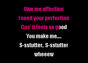 Give me affection
I need your perfection
Gos' itfeels so good

You make me....
3-sstutter. 3-sstutter
wheeew