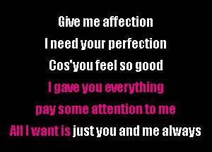 6W8 me affection
lneed UOUI' perfection
GOS'UOU feel SO 9011!!
Igaue you everything
pay some attention to me
All Iwant is just you and me always