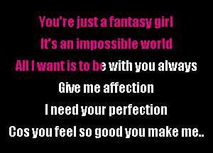 VBU'IG just a fantasy girl
It's an impossible world
11 I want is to be With you always
Give me affection
lneed U01 perfection
008 you feel 80 90!!!! you make me..
