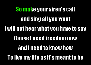 30 make your Sil'Bll'S call
and sing all you want
I Will not hear what you have to 881.!
Cause I need freedom now
And I need to know NOW
T0 live my life as it's meantto he