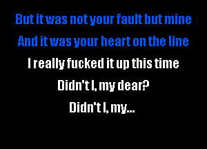 But it was not your fault but mine
HIM it was your heart on the line
I really fucked it llll this time
Uidn'tl.mv dear?

Didn't l. mu...