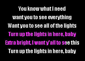 YOU knowwhatl 88d
want you to see everything
Want you to 888 all Of the lights
Turn III) the lights in here, Dally
Extra bright, I wanurall to 888 this
Turn III) the lights in here, Dally