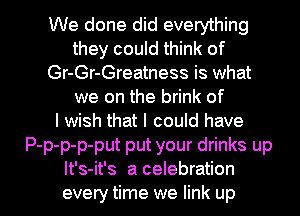 We done did everything
they could think of
Gr-Gr-Greatness is what
we on the brink of
I wish that I could have
P-p-p-p-put put your drinks up

It's-it's a celebration
every time we link up I
