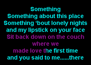 Something
Something about this place
Something b0ut lonely nights
and my lipstick on your face
Sit back down on the couch
where we
made love the first time
and you said to me ...... there