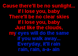 Cause there, be no sunlight...
ifl lose you, baby
There'll be no clear skies
ifl lose you, baby
Just like the clouds,
my eyes will do the same
if you walk away...
Everyday, it'll rain
rain, rain, a-a- ain