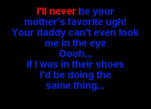 Pll never be your
mothews favorite ugh!
Your daddy cam even look
me in the eye

Oooh...
ifl was in their shoes
Pd be doing the
same thing...