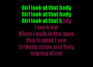 Girl look at that body

Girl look atthathodu

Girl look atthathodu
lwork out

When Iwalkintlle snot,
this is whatl see
Errhodu stops antltlleu
staring atme