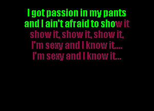 Igotnassion in my nants
and I ain't afraid to show it
snowit, showit. showit.
I'm sexy and I knowit...
I'm sexy and I know it...

Q