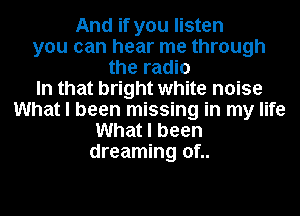 And if you listen
you can hear me through
the radio
In that bright white noise
What I been missing in my life
What I been
dreaming of..