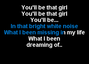 You'll be that girl
You'll be that girl
You'll be...

In that bright white noise
What I been missing in my life
What I been
dreaming of..