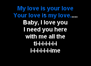 My love is your love
Your love is my love .....
Baby, I love you
I need you here

with me all the
ti-i-i-i-i-i-i
i-i-i-i-i-i-ime