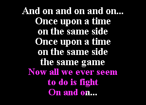 And on and on and on...
Once upon a time
on the same side
Once upon a time
on the same side

the same game
Now all we ever seem

to do is tight
On and on...