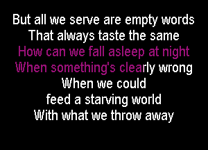 But all we serve are empty words
That always taste the same
How can we fall asleep at night
When something's clearly wrong
When we could
feed a starving world
With what we throw away