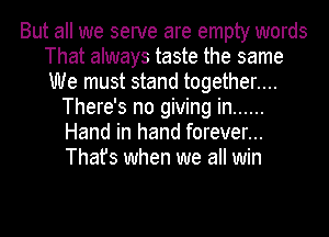 But all we serve are empty words
That always taste the same
We must stand together....

There's no giving in ......
Hand in hand forever...
That's when we all win