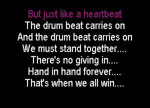 Butjust like a heartbeat
The drum beat carries on
And the drum beat carries on
We must stand together....
There's no giving in....
Hand in hand forever....
Thafs when we all win...

g