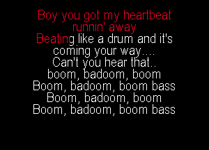 Boy you got my heartbeat
. runnln away
Beatmgllke a drum and It's
coming your way...
Can't ou hearthat.
boom, adoom, boom
Boom, badoom, boom bass
Boom, badoom, boom
Boom, badoom, boom bass

g