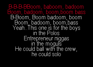 B-B-B-BBoom, baboom, badoom
Boom, badoom, b00m,boom bass
B-Boom, Boom badoom, boom
Boom biadoom, boom,bass
Yeah..ThIs one IS for the boys
In the Poles
Entrepreneurnl gas
In the miogu 8
He could ball With the crew,
he could solo