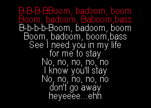 B-B-B-BBoom, badoom, boom
Boom badoom Baboom,bass
B-b-b-b-Boom, badoom, boom
Boom, badoom, boom,bass
See I need you In my life
for me to stay
No, n0, n0, n0, no
I know you'll stay
No n0, n0, n0, no
don't go away
heyeeee...ehh