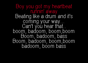 Boy you got my heartbeat
. runnln' away ,
Beating like a drum and It's
coming your way. ..
Can't ou hearthat
boom, ba 00m, b00m,boom
Boom, badoom, bass
Boom, badoom, b00m,boom
badoom, boom bass