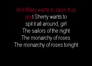 And Mary wants to raise it up
and Sheny wants to
spit it all around, girl
The sailors 0f the night

The monarchy ofroses
The monarchy ofroses tonight