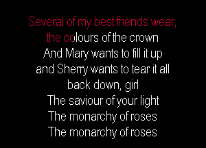 Several ofmy best friends wear,
the colours of the crown
And Mary wants to fl it up
and Sherry wants to tear it all
back down, girl
The saviour of your light
The monarchy of roses
The monarchy of roses