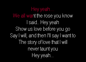 Heyyeahm.
We all want the rose you know
I said Hey yeah
Show us love before you go

Say I WI, and then I'll say I want to
The story of love that I will
never launl you
Hey yeah,