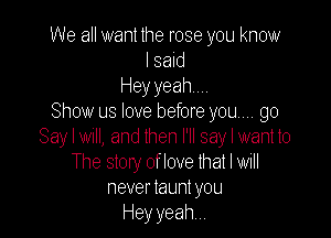 We all want the rose you know
I said
Heyyeahm.
Show us love before you... go

Say I Wlll, and lhen I'll say I want to
The story of love that I will
never launl you
Hey yeah,