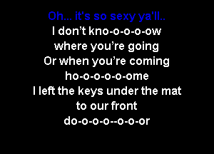 Oh... it's so sexy ya'll..
I don,t kno-o-o-o-ow
where yowre going

Or when yowre coming
ho-o-o-o-o-ome

I left the keys under the mat
to our front
do-o-o-o--o-o-or