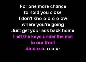 For one more chance
to hold you close
I dowt kno-o-o-o-o-ow
where you,re going
Just get your ass back home

I left the keys under the mat
to our front
do-o-o-o--o-o-or