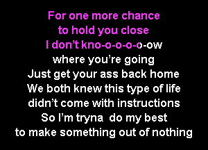 For one more chance
to hold you close
I donyt kno-o-o-o-o-ow
where youyre going
Just get your ass back home
We both knew this type oflife
didnyt come with instructions
80 Pm tryna do my best
to make something out of nothing