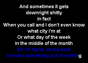 And sometimes it gets

downright shitty
in fact
When you call and I don t even know

what city Pm at

Or what day of the week

in the middle ofthe month
80 Pm tryna do my best
to make something out of nothing