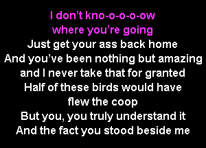 I dont kno-o-o-o-ow
where youtre going
Just get your ass back home
And youtve been nothing but amazing
and I never take that for granted
Half ofthese birds would have
flew the coop
But you, you truly understand it
And the fact you stood beside me