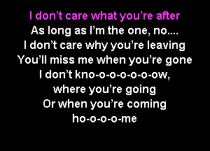 I don t care what yowre after
As long as Pmthe one, no....

I don t care why yowre leaving
You! miss me when yowre gone
I don t kno-o-o-o-o-o-ow,
where yowre going
Or when yowre coming
ho-o-o-o-me