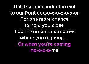 I left the keys under the mat
to our front doo-o-o-o-o-o-o-or
For one more chance
to hold you close
I don t kno-o-o-o-o-o-o-ow
where yowre going...

Or when youWe coming
ho-o-o-o-me