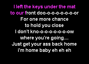I left the keys under the mat
to our front doo-o-o-o-o-o-o-or
For one more chance
to hold you close
I donot kno-o-o-o-o-o-o-ow
where youore going...
Just get your ass back home
i'm home baby eh eh eh