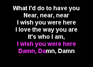 What I'd do to have you
Near, near, near
I wish you were here
I love the way you are
It's who I am,
I wish you were here
Damn, Damn, Damn