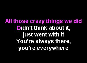 All those crazy things we did
Didn't think about it,
just went with it
You're always there,
you're everywhere