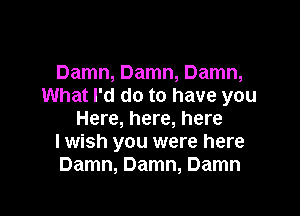 Damn, Damn, Damn,
What I'd do to have you

Here, here, here
I wish you were here
Damn, Damn, Damn