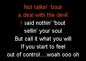 Not talkin, bout
a deal with the devil
I said nothino 'bout

selliny your soul
But call it what you will
If you start to feel
out of control....woah ooo oh