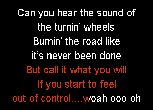 Can you hear the sound of
the turnint wheels
Burnint the road like
its never been done
But call it what you will
If you start to feel
out of control....woah 000 Oh