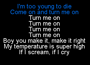 I'm too young to die
Come on and turn me on
Turn me on
Turn me on
Turn me on
Turn me Oh
Boy you make it, make it right
My telmPerature is super high

scream, ifl cry