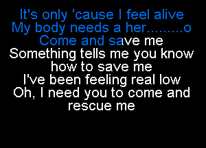 It's only 'cause I feel alive
My body needs at her ......... 0
Come and save me
Something tells me you know
how to save me
I've been feeling real low
Oh, I need you to come and
rescue me