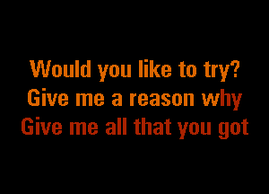 Would you like to try?

Give me a reason why
Give me all that you got