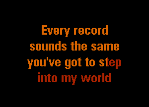 Every record
sounds the same

you've got to step
into my world