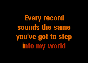 Every record
sounds the same

you've got to step
into my world