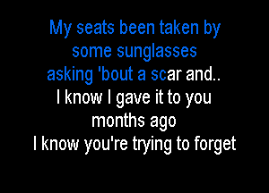 My seats been taken by
some sunglasses
asking 'bout a scar and..

I know I gave it to you
months ago
I know you're trying to forget