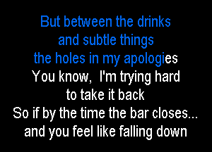 But between the drinks
and subtle things
the holes in my apologies
You know, I'm trying hard
to take it back
So if by the time the bar closes...
and you feel like falling down