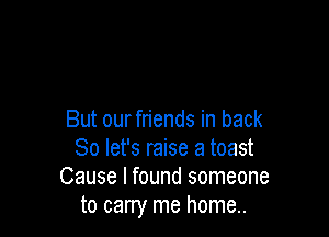 But ourfriends in back
So let's raise a toast
Cause I found someone
to carry me home..